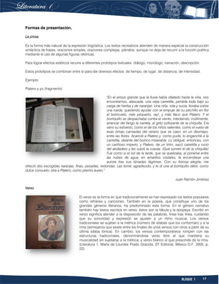 17BLOQUE 1
Formas de presentación.
La prosa
Es la forma más natural de la expresión lingüística. Los textos recreativos atienden de manera especial la construcción
sintáctica de frases, oraciones simples, oraciones complejas, párrafos; aunque no deja de recurrir a la función poética
mediante el uso de algunas figuras retóricas.
Para lograr efectos estéticos recurre a diferentes prototipos textuales: diálogo, monólogo, narración, descripción.
Estos prototipos se combinan entre sí para dar diversos efectos: de tiempo, de lugar, de distancia, de intensidad.
Ejemplo:
Platero y yo (fragmento)
"En el arroyo grande que la lluvia había dilatado hasta la viña, nos
encontramos, atascada, una vieja carretilla, perdida toda bajo su
carga de hierba y de naranjas. Una niña, rota y sucia, lloraba sobre
una rueda, queriendo ayudar con el empuje de su pechillo en flor
al borricuelo, más pequeño, ¡ay!, y más flaco que Platero. Y el
borriquillo se despachaba contra el viento, intentando, inútilmente,
arrancar del fango la carreta, al grito sollozante de la chiquilla. Era
vano su esfuerzo, como el de los niños valientes, como el vuelo de
esas brisas cansadas del verano que se caen, en un desmayo,
entre las flores. Acaricié a Platero y, como pude, lo enganché a la
carretilla, delante del borrico miserable. Lo obligué, entonces, con
un cariñoso imperio, y Platero, de un tirón, sacó carretilla y rucio
del atolladero y les subió la cuesta. ¡Qué sonreír el de la chiquilla!
Fue como si el sol de la tarde, que se quebraba, al ponerse entre
las nubes de agua, en amarillos cristales, le encendiese una
aurora tras sus tiznadas lágrimas. Con su llorosa alegría, me
ofreció dos escogidas naranjas, finas, pesadas, redondas. Las tomé, agradecido, y le di una al borriquillo débil, como
dulce consuelo; otra a Platero, como premio áureo."
Juan Ramón Jiménez
Verso
El verso es la forma en que tradicionalmente se han expresado los textos populares
como refranes y canciones. También en la poesía, que constituye uno de los
grandes géneros literarios, ha predominado esta forma. En el género narrativo
también hay textos escritos en verso; éstos son la fábula y la epopeya. Escribir en
verso significa atender a la disposición de las palabras, línea tras línea, cuidando
que su sonoridad y expresión se ajusten a un ritmo musical. Los versos
tradicionales se sujetan a la métrica (número de sílabas que los conforman) y a la
rima (semejanza que existe entre los finales de unos versos con otros a partir de su
última sílaba tónica). En cambio, los versos contemporáneos rompen con las
estructuras tradicionales, denominándose verso libre al que mantiene su
musicalidad sin sujetarse a la métrica; y verso blanco al que prescinde de la rima.
(Literatura 1, María de Lourdes Prado Gracida, ST Editorial, México D.F. 2005, p.
22).
 