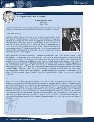 170 COMPRENDE LAS CARACTERÍSTICAS DE LA NOVELA
Lee el siguiente texto y llena el esquema:
El retrato de Dorian Gray.
(fragmento)
Oscar Wilde
Lord Henry Wotton: No existe aquello llamado buena influencia, señor Gray.
Todas las influencias son inmorales-inmorales desde el punto de vista científico.
Dorian Gray: ¿Por qué?
Lord Henry Wotton: Porque influenciar a una persona es darle nuestra propia
alma. Esta no tendrá sus propios pensamientos, y se incendiará con sus propias
pasiones. Sus virtudes no serán reales, sus pecados, si existen los pecados,
serán prestados. Se convierte en el eco de la música de otro, el actor de una
parte que no ha sido escrita para él. El objetivo de la vida es el desarrollo de su
propio yo. Encontrar su naturaleza apropiada, es esto por lo que cada uno de
nosotros estamos aquí. El mundo tiene miedo de sí mismo, se han olvidado de la
mayor de todas las obligaciones, la propia. Claro que son caritativos, alimentan al
hambriento, y visten a los mendigos.
Pero su propio ser está famélico y desnudo. La valentía huyó de nuestra raza. Tal vez nunca la tuvimos. El terror
a la sociedad, que es la base de la moral, el terror a Dios, que es el secreto de la religión, estas son las dos
cosas que nos gobiernan. Y sin embargo... Sin embargo, creo que si un hombre viviera su vida completamente y
hasta el límite, si le diera forma a cada sentimiento, expresión a cada pensamiento, realidad a cada sueño. El
mundo alcanzaría un impulso tan fresco de alegría que olvidaríamos lo malo de la mediocridad, y regresaríamos
a la época helénica ideal, a algo más dulce, más rico, que el ideal helénico. Pero hasta el hombre más valiente
tiene miedo de sí mismo...Se ha dicho que los mayores acontecimientos del mundo suceden en nuestro cerebro.
Es en el cerebro, y sólo en él, donde los grandes pecados del mundo suceden. Usted señor Gray, usted mismo,
con su sonrosada juventud y blanca adolescencia, ha tenido pasiones que le asustaron, pensamientos que le
llenaron de terror, sueños estando despierto y dormido cuyos recuerdos podrían manchar sus mejillas de
vergüenza.
(...)
Se frotó los ojos, y se acercó al cuadro y lo examinó de nuevo. No había señales de cambio alguno cuando miró
la pintura, y sin embargo no quedaba duda que la expresión se había alterado. No era sólo su propia impresión.
Era horriblemente obvio. Se lanzó sobre la silla, y empezó a pensar. De repente pasó por su mente lo que había
dicho en el estudio de Basil Hallward el día que el cuadro fue terminado. Lo recordaba perfectamente. Pronunció
un deseo enfermizo de que él pudiera permanecer joven, y que el cuadro envejeciera; que su hermosura
permaneciera inalterada, y que su rostro en la tela soportara la carga de sus pasiones y pecados; que la imagen
pintada se marchitara con las líneas del sufrimiento y el pensamiento, y que él mantuviera la flor y el encanto casi
consciente de su adolescencia. Con seguridad su deseo no se había cumplido? Esas cosas son imposibles. Era
monstruoso sólo pensar en aquello. Y sin embargo, ahí estaba el cuadro frente a él, con un toque de crueldad en
la boca. "
Actividad: 3
 
