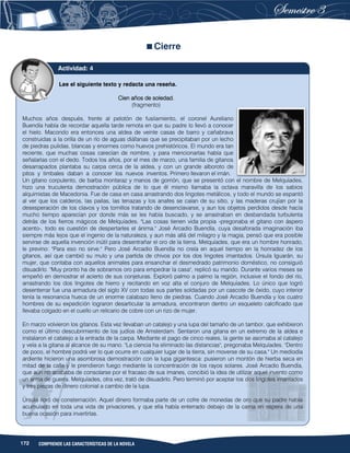 172 COMPRENDE LAS CARACTERÍSTICAS DE LA NOVELA
Cierre
Lee el siguiente texto y redacta una reseña.
Cien años de soledad.
(fragmento)
Muchos años después, frente al pelotón de fusilamiento, el coronel Aureliano
Buendía había de recordar aquella tarde remota en que su padre lo llevó a conocer
el hielo. Macondo era entonces una aldea de veinte casas de barro y cañabrava
construidas a la orilla de un río de aguas diáfanas que se precipitaban por un lecho
de piedras pulidas, blancas y enormes como huevos prehistóricos. El mundo era tan
reciente, que muchas cosas carecían de nombre, y para mencionarlas había que
señalarlas con el dedo. Todos los años, por el mes de marzo, una familia de gitanos
desarrapados plantaba su carpa cerca de la aldea, y con un grande alboroto de
pitos y timbales daban a conocer los nuevos inventos. Primero llevaron el imán.
Un gitano corpulento, de barba montaraz y manos de gorrión, que se presentó con el nombre de Melquíades,
hizo una truculenta demostración pública de lo que él mismo llamaba la octava maravilla de los sabios
alquimistas de Macedonia. Fue de casa en casa arrastrando dos lingotes metálicos, y todo el mundo se espantó
al ver que los calderos, las pailas, las tenazas y los anafes se caían de su sitio, y las maderas crujían por la
desesperación de los clavos y los tornillos tratando de desenclavarse, y aun los objetos perdidos desde hacía
mucho tiempo aparecían por donde más se les había buscado, y se arrastraban en desbandada turbulenta
detrás de los fierros mágicos de Melquíades. "Las cosas tienen vida propia -pregonaba el gitano con áspero
acento-, todo es cuestión de despertarles el ánima." José Arcadio Buendía, cuya desaforada imaginación iba
siempre más lejos que el ingenio de la naturaleza, y aun más allá del milagro y la magia, pensó que era posible
servirse de aquella invención inútil para desentrañar el oro de la tierra. Melquíades, que era un hombre honrado,
le previno: "Para eso no sirve." Pero José Arcadio Buendía no creía en aquel tiempo en la honradez de los
gitanos, así que cambió su mulo y una partida de chivos por los dos lingotes imantados. Úrsula Iguarán, su
mujer, que contaba con aquellos animales para ensanchar el desmedrado patrimonio doméstico, no consiguió
disuadirlo. "Muy pronto ha de sobrarnos oro para empedrar la casa", replicó su marido. Durante varios meses se
empeñó en demostrar el acierto de sus conjeturas. Exploró palmo a palmo la región, inclusive el fondo del río,
arrastrando los dos lingotes de hierro y recitando en voz alta el conjuro de Melquíades. Lo único que logró
desenterrar fue una armadura del siglo XV con todas sus partes soldadas por un cascote de óxido, cuyo interior
tenía la resonancia hueca de un enorme calabazo lleno de piedras. Cuando José Arcadio Buendía y los cuatro
hombres de su expedición lograron desarticular la armadura, encontraron dentro un esqueleto calcificado que
llevaba colgado en el cuello un relicario de cobre con un rizo de mujer.
En marzo volvieron los gitanos. Esta vez llevaban un catalejo y una lupa del tamaño de un tambor, que exhibieron
como el último descubrimiento de los judíos de Amsterdam. Sentaron una gitana en un extremo de la aldea e
instalaron el catalejo a la entrada de la carpa. Mediante el pago de cinco reales, la gente se asomaba al catalejo
y veía a la gitana al alcance de su mano. "La ciencia ha eliminado las distancias", pregonaba Melquíades. "Dentro
de poco, el hombre podrá ver lo que ocurre en cualquier lugar de la tierra, sin moverse de su casa." Un mediodía
ardiente hicieron una asombrosa demostración con la lupa gigantesca: pusieron un montón de hierba seca en
mitad de la calle y le prendieron fuego mediante la concentración de los rayos solares. José Arcadio Buendía,
que aún no acababa de consolarse por el fracaso de sus imanes, concibió la idea de utilizar aquel invento como
un arma de guerra. Melquíades, otra vez, trató de disuadirlo. Pero terminó por aceptar los dos lingotes imantados
y tres piezas de dinero colonial a cambio de la lupa.
Úrsula lloró de consternación. Aquel dinero formaba parte de un cofre de monedas de oro que su padre había
acumulado en toda una vida de privaciones, y que ella había enterrado debajo de la cama en espera de una
buena ocasión para invertirlas.
Actividad: 4
 