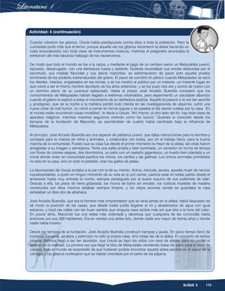 175BLOQUE 6
Cuando volvieron los gitanos, Úrsula había predispuesto contra ellos a toda la población. Pero la
curiosidad pudo más que el temor, porque aquella vez los gitanos recorrieron la aldea haciendo un
ruido ensordecedor con toda clase de instrumentos músicos, mientras el pregonero anunciaba la
exhibición del más fabuloso hallazgo de los naciancenos.
De modo que todo el mundo se fue a la carpa, y mediante el pago de un centavo vieron un Melquíades juvenil,
repuesto, desarrugado, con una dentadura nueva y radiante. Quienes recordaban sus encías destruidas por el
escorbuto, sus mejillas fláccidas y sus labios marchitos, se estremecieron de pavor ante aquella prueba
terminante de los poderes sobrenaturales del gitano. El pavor se convirtió en pánico cuando Melquíades se sacó
los dientes, intactos, engastados en las encías, y se los mostró al público por un instante -un instante fugaz en
que volvió a ser el mismo hombre decrépito de los años anteriores- y se los puso otra vez y sonrió de nuevo con
un dominio pleno de su juventud restaurada. Hasta el propio José Arcadio Buendía consideró que los
conocimientos de Melquíades habían llegado a extremos intolerables, pero experimentó un saludable alborozo
cuando el gitano le explicó a solas el mecanismo de su dentadura postiza. Aquello le pareció a la vez tan sencillo
y prodigioso, que de la noche a la mañana perdió todo interés en las investigaciones de alquimia; sufrió una
nueva crisis de mal humor, no volvió a comer en forma regular y se pasaba el día dando vueltas por la casa. "En
el mundo están ocurriendo cosas increíbles", le decía a Úrsula. "Ahí mismo, al otro lado del río, hay toda clase de
aparatos mágicos, mientras nosotros seguimos viviendo como los burros." Quienes lo conocían desde los
tiempos de la fundación de Macondo, se asombraban de cuánto había cambiado bajo la influencia de
Melquíades.
Al principio, José Arcadio Buendía era una especie de patriarca juvenil, que daba instrucciones para la siembra y
consejos para la crianza de niños y animales, y colaboraba con todos, aun en el trabajo físico, para la buena
marcha de la comunidad. Puesto que su casa fue desde el primer momento la mejor de la aldea, las otras fueron
arregladas a su imagen y semejanza. Tenía una salita amplia y bien iluminada, un comedor en forma de terraza
con flores de colores alegres, dos dormitorios, un patio con un castaño gigantesco, un huerto bien plantado y un
corral donde vivían en comunidad pacífica los chivos, los cerdos y las gallinas. Los únicos animales prohibidos
no sólo en la casa, sino en todo el poblado, eran los gallos de pelea.
La laboriosidad de Úrsula andaba a la par con la de su marido. Activa, menuda, severa, aquella mujer de nervios
inquebrantables, a quien en ningún momento de su vida se la oyó cantar, parecía estar en todas partes desde el
amanecer hasta muy entrada la noche, siempre perseguida por el suave susurro de sus pollerines de olán.
Gracias a ella, los pisos de tierra golpeada, los muros de barro sin encalar, los rústicos muebles de madera
construidos por ellos mismos estaban siempre limpios, y los viejos arcones donde se guardaba la ropa
exhalaban un tibio olor de albahaca.
José Arcadio Buendía, que era el hombre más emprendedor que se vería jamás en la aldea, había dispuesto de
tal modo la posición de las casas, que desde todas podía llegarse al río y abastecerse de agua con igual
esfuerzo, y trazó las calles con tan buen sentido que ninguna casa recibía más sol que otra a la hora del calor.
En pocos años, Macondo fue una aldea más ordenada y laboriosa que cualquiera de las conocidas hasta
entonces por sus 300 habitantes. Era en verdad una aldea feliz, donde nadie era mayor de treinta años y donde
nadie había muerto.
Desde los tiempos de la fundación, José Arcadio Buendía construyó trampas y jaulas. En poco tiempo llenó de
turpiales, canarios, azulejos y petirrojos no sólo la propia casa, sino todas las de la aldea. El concierto de tantos
pájaros distintos llegó a ser tan aturdidor, que Úrsula se tapó los oídos con cera de abejas para no perder el
sentido de la realidad. La primera vez que llegó la tribu de Melquíades vendiendo bolas de vidrio para el dolor de
cabeza, todo el mundo se sorprendió de que hubieran podido encontrar aquella aldea perdida en el sopor de la
ciénaga, y los gitanos confesaron que se habían orientado por el canto de los pájaros.
Actividad: 4 (continuación)
 