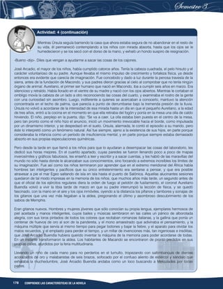 178 COMPRENDE LAS CARACTERÍSTICAS DE LA NOVELA
Mientras Úrsula seguía barriendo la casa que ahora estaba segura de no abandonar en el resto de
su vida, él permaneció contemplando a los niños con mirada absorta, hasta que los ojos se le
humedecieron y se los secó con el dorso de la mano, y exhaló un hondo suspiro de resignación.
-Bueno -dijo-. Diles que vengan a ayudarme a sacar las cosas de los cajones.
José Arcadio, el mayor de los niños, había cumplido catorce años. Tenía la cabeza cuadrada, el pelo hirsuto y el
carácter voluntarioso de su padre. Aunque llevaba el mismo impulso de crecimiento y fortaleza física, ya desde
entonces era evidente que carecía de imaginación. Fue concebido y dado a luz durante la penosa travesía de la
sierra, antes de la fundación de Macondo, y sus padres dieron gracias al cielo al comprobar que no tenía ningún
órgano de animal. Aureliano, el primer ser humano que nació en Macondo, iba a cumplir seis años en marzo. Era
silencioso y retraído. Había llorado en el vientre de su madre y nació con los ojos abiertos. Mientras le cortaban el
ombligo movía la cabeza de un lado a otro reconociendo las cosas del cuarto, y examinaba el rostro de la gente
con una curiosidad sin asombro. Luego, indiferente a quienes se acercaban a conocerlo, mantuvo la atención
concentrada en el techo de palma, que parecía a punto de derrumbarse bajo la tremenda presión de la lluvia.
Úrsula no volvió a acordarse de la intensidad de esa mirada hasta un día en que el pequeño Aureliano, a la edad
de tres años, entró a la cocina en el momento en que ella retiraba del fogón y ponía en la mesa una olla de caldo
hirviendo. El niño, perplejo en la puerta, dijo: "Se va a caer. La olla estaba bien puesta en el centro de la mesa,
pero tan pronto como el niño hizo el anuncio, inició un movimiento irrevocable hacia el borde, como impulsada
por un dinamismo interior, y se despedazó en el suelo. Úrsula, alarmada, le contó el episodio a su marido, pero
éste lo interpretó como un fenómeno natural. Así fue siempre, ajeno a la existencia de sus hijos, en parte porque
consideraba la infancia como un período de insuficiencia mental, y en parte porque siempre estaba demasiado
absorto en sus propias especulaciones quiméricas.
Pero desde la tarde en que llamó a los niños para que lo ayudaran a desempacar las cosas del laboratorio, les
dedicó sus horas mejores. En el cuartito apartado, cuyas paredes se fueron llenando poco a poco de mapas
inverosímiles y gráficos fabulosos, les enseñó a leer y escribir y a sacar cuentas, y les habló de las maravillas del
mundo no sólo hasta donde le alcanzaban sus conocimientos, sino forzando a extremos increíbles los límites de
su imaginación. Fue así como los niños terminaron por aprender que en el extremo meridional del África había
hombres tan inteligentes y pacíficos que su único entretenimiento era sentarse a pensar, y que era posible
atravesar a pie el mar Egeo saltando de isla en isla hasta el puerto de Salónica. Aquellas alucinantes sesiones
quedaron de tal modo impresas en la memoria de los niños, que muchos años más tarde, un segundo antes de
que el oficial de los ejércitos regulares diera la orden de fuego al pelotón de fusilamiento, el coronel Aureliano
Buendía volvió a vivir la tibia tarde de marzo en que su padre interrumpió la lección de física, y se quedó
fascinado, con la mano en el aire y los ojos inmóviles, oyendo a la distancia los pífanos y tambores y sonajas de
los gitanos que una vez más llegaban a la aldea, pregonando el último y asombroso descubrimiento de los
sabios de Memphis.
Eran gitanos nuevos. Hombres y mujeres jóvenes que sólo conocían su propia lengua, ejemplares hermosos de
piel aceitada y manos inteligentes, cuyos bailes y músicas sembraron en las calles un pánico de alborotada
alegría, con sus loros pintados de todos los colores que recitaban romanzas italianas, y la gallina que ponía un
centenar de huevos de oro al son de la pandereta, y el mono amaestrado que adivinaba el pensamiento, y la
máquina múltiple que servía al mismo tiempo para pegar botones y bajar la fiebre, y el aparato para olvidar los
malos recuerdos, y el emplasto para perder el tiempo, y un millar de invenciones más, tan ingeniosas e insólitas,
que José Arcadio Buendía hubiera querido inventar la máquina de la memoria para poder acordarse de todas.
En un instante transformaron la aldea. Los habitantes de Macando se encontraron de pronto perdidos en sus
propias calles, aturdidos por la feria multitudinaria.
Llevando un niño de cada mano para no perderlos en el tumulto, tropezando con saltimbanquis de dientes
acorazados de oro y malabaristas de seis brazos, sofocado por el confuso aliento de estiércol y sándalo que
exhalaba la muchedumbre, José Arcadio Buendía andaba como un loco buscando a Melquíades por todas
partes.
Actividad: 4 (continuación)
 