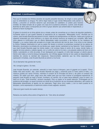 179BLOQUE 6
Para que le revelara los infinitos secretos de aquella pesadilla fabulosa. Se dirigió a varios gitanos
que no entendieron su lengua. Por último llegó hasta el lugar donde Melquíades solía plantar su
tienda, y encontró un armenio taciturno que anunciaba en castellano un jarabe para hacerse
invisible. Se había tomado de un golpe una copa de la sustancia ambarina, cuando José Arcadio
Buendía se abrió paso a empujones por entre el grupo absorto que presenciaba el espectáculo, y
alcanzó a hacer la pregunta.
El gitano lo envolvió en el clima atónito de su mirada, antes de convertirse en un charco de alquitrán pestilente y
humeante sobre el cual quedó flotando la resonancia de su respuesta: "Melquíades murió." Aturdido por la
noticia. José Arcadio Buendía permaneció inmóvil, tratando de sobreponerse a la aflicción, hasta que el grupo se
dispersó reclamado por otros artificios y el charco del armenio taciturno se evaporó por completo. Más tarde,
otros gitanos le confirmaron que en efecto Melquíades había sucumbido a las fiebres en los médanos de
Singapur, y su cuerpo había sido arrojado en el lugar más profundo del mar de Java. A los niños no les interesó
la noticia. Estaban obstinados en que su padre los llevara a conocer la portentosa novedad de los sabios de
Memphis, anunciada a la entrada de una tienda que, según decían, perteneció al rey Salomón. Tanto insistieron,
que José Arcadio Buendia pagó los treinta reales y los condujo hasta el centro de la carpa, donde había un
gigante de torso peludo y cabeza rapada, con un anillo de cobre en la nariz y una pesada cadena de hierro en el
tobillo, custodiando un cofre de pirata. Al ser destapado por el gigante, el cofre dejó escapar un aliento glacial.
Dentro sólo había un enorme bloque transparente, con infinitas agujas internas en las cuales se despedazaba en
estrellas de colores la claridad del crepúsculo. Desconcertado, sabiendo que los niños esperaban una
explicación inmediata, José Arcadio Buendía se atrevió a murmurar:
-Es el diamante más grande del mundo.
-No -corrigió el gitano-. Es hielo.
José Arcadio Buendía, sin entender, extendió la mano hacia el témpano, pero el gigante se la apartó. "Cinco
reales más para tocarlo", dijo. José Arcadio Buendía los pagó, y entonces puso la mano sobre el hielo, y la
mantuvo puesta por varios minutos, mientras el corazón se le hinchaba de temor y de júbilo al contacto del
misterio. Sin saber qué decir, pagó otros diez reales para que sus hijos vivieran la prodigiosa experiencia. El
pequeño José Arcadio se negó a tocarlo. Aureliano, en cambio, dio un paso hacia adelante, puso la mano y la
retiró en el acto. "Está hirviendo", exclamó asustado. Pero su padre no le prestó atención. Embriagado por la
evidencia del prodigio, en aquel momento se olvidó de la frustración de sus empresas delirantes y del cuerpo de
Melquíades abandonado al apetito de los calamares. Pagó otros cinco reales, y con la mano puesta en el
témpano, como expresando un testimonio sobre el texto sagrado, exclamó:
-Este es el gran invento de nuestro tiempo.
Redacta una reseña crítica sobre el fragmento de “Cien años de soledad”.
__________________________________________________________________________________________________
__________________________________________________________________________________________________
__________________________________________________________________________________________________
__________________________________________________________________________________________________
__________________________________________________________________________________________________
__________________________________________________________________________________________________
__________________________________________________________________________________________________
__________________________________________________________________________________________________
Actividad: 4 (continuación)
 