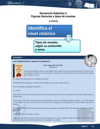 181BLOQUE 6
Secuencia didáctica 2.
Figuras literarias y tipos de novelas.
Inicio
Identifica el
nivel retórico
Tipos de novelas
según su contenido
y tema
Lee el siguiente texto y resuelve el cuestionario.
Como agua para chocolate.
(fragmento)
"Una de estas tardes, antes de que Mamá Elena dijera que ya se podían levantar de la mesa Tita,
que entonces contaba con quince años, le anunció con voz temblorosa que Pedro Muzquiz quería
venir a hablar con ella...
-¿Y de qué me tiene que venir a hablar ese señor?
Dijo Mamá Elena luego de un silencio interminable que encogió el alma de Tita.
Con voz apenas perceptible respondió:
-Yo no sé.
Mamá Elena le lanzó una mirada que para Tita encerraba todos los años de represión que habían flotado sobre la
familia y dijo:
-Pues más le vale que le informes que si es para pedir tu mano, no lo haga. Perdería su tiempo y me haría perder
el mío. Sabes muy bien que por ser la más chica de las mujeres a ti te corresponde cuidarme hasta el día de mi
muerte.
Dicho esto, Mamá Elena se puso lentamente de pie, guardó sus lentes dentro del delantal y a manera de orden
final repitió.
-¡Por hoy hemos terminado con esto!
Tita sabía que dentro de las normas de comunicación de la casa no estaba incluido el diálogo, pero aun así, por
primera vez en su vida intentó protestar a un mandato de su madre.
Actividad: 1
 