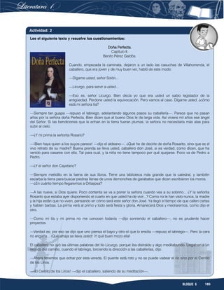 185BLOQUE 6
Lee el siguiente texto y resuelve los cuestionamientos:
Doña Perfecta.
Capítulo II.
Benito Pérez Galdós.
Cuando, empezada la caminata, dejaron a un lado las casuchas de Villahorrenda, el
caballero, que era joven y de muy buen ver, habló de este modo:
—Dígame usted, señor Solón...
—Licurgo, para servir a usted...
—Eso es, señor Licurgo. Bien decía yo que era usted un sabio legislador de la
antigüedad. Perdone usted la equivocación. Pero vamos al caso. Dígame usted, ¿cómo
está mi señora tía?
—Siempre tan guapa —repuso el labriego, adelantando algunos pasos su caballería—. Parece que no pasan
años por la señora doña Perfecta. Bien dicen que al bueno Dios le da larga vida. Así viviera mil años ese ángel
del Señor. Si las bendiciones que le echan en la tierra fueran plumas, la señora no necesitaría más alas para
subir al cielo.
—¿Y mi prima la señorita Rosario?
—¡Bien haya quien a los suyos parece! —dijo el aldeano—. ¿Qué he de decirle de doña Rosarito, sino que es el
vivo retrato de su madre? Buena prenda se lleva usted, caballero don José, si es verdad, como dicen, que ha
venido para casarse con ella. Tal para cual, y la niña no tiene tampoco por qué quejarse. Poco va de Pedro a
Pedro.
—¿Y el señor don Cayetano?
—Siempre metidillo en la faena de sus libros. Tiene una biblioteca más grande que la catedral, y también
escarba la tierra para buscar piedras llenas de unos demonches de garabatos que dicen escribieron los moros.
—¿En cuánto tiempo llegaremos a Orbajosa?
—A las nueve, si Dios quiere. Poco contenta se va a poner la señora cuando vea a su sobrino... ¿Y la señorita
Rosarito que estaba ayer disponiendo el cuarto en que usted ha de vivir...? Como no le han visto nunca, la madre
y la hija están que no viven, pensando en cómo será este señor don José. Ya llegó el tiempo de que callen cartas
y hablen barbas. La prima verá al primo y todo será fiesta y gloria. Amanecerá Dios y medraremos, como dijo el
otro.
—Como mi tía y mi prima no me conocen todavía —dijo sonriendo el caballero—, no es prudente hacer
proyectos.
—Verdad es; por eso se dijo que uno piensa el bayo y otro el que lo ensilla —repuso el labriego—. Pero la cara
no engaña... ¡Qué alhaja se lleva usted! ¡Y qué buen mozo ella!
El caballero no oyó las últimas palabras del tío Licurgo, porque iba distraído y algo meditabundo. Llegaban a un
recodo del camino, cuando el labriego, torciendo la dirección a las caballerías, dijo:
—Ahora tenemos que echar por esta vereda. El puente está roto y no se puede vadear el río sino por el Cerrillo
de los Lirios.
—¡El Cerrillo de los Lirios! —dijo el caballero, saliendo de su meditación—.
Actividad: 2
 