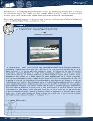 22 IDENTIFICA LA LITERATURA COMO ARTE
Probablemente, la sociedad griega del primer milenio a.C. fuera la que más énfasis y atención pusiera en la literatura
de toda la Edad Antigua. Safo, Esquilo, Sófocles o Eurípides llevaron la lírica y la tragedia a traspasar nuevas
fronteras. Y no podemos olvidarnos de la tradición filosófica que alcanzó su cima con Platón y Aristóteles.
Los romanos, a pesar de que se conformaron con imitar a los grandes maestros griegos, añadieron a la lista anterior
autores de la talla de Virgilio, Ovidio, Juvenal, Horacio y Plauto.
Lee el siguiente texto y resuelve el siguiente cuestionario.
EL MAR
(Fragmento del Mahabarata)
Las hermanas Vinata y Kadrú, cuando la noche hubo comenzado a disiparse, hacia la mañana, al salir el sol,
apresuradas e impacientes corrieron por la rivera… Allí vieron el mar, inmenso receptáculo de las olas; el mar de
aguas profundas; el mar con su gran ruido, poblado de peces y de ballenas, de tiburones, de animales
innumerables, espantosos, horribles y de variadas formas, de tortugas y cocodrilos: el mar terrible, cuyo clamor
asusta, infranqueable por sus remolinos profundos, que llevan el miedo al corazón de las criaturas; el mar,
removiéndose en sus orillas por la acción vigorosa del viento, encrespándose por el furor de su agitación,
acercándose, retirándose y removiendo sus innumerables ondas; el mar, lleno de olas que se hinchan cuando la
luna crece, la mina más rica de pedrerías; el mar que produjo la concha de Krishna. Turbado en otro tiempo
hasta su fondo por el poderoso Govinda, cuando bajo la forma de un jabalí estuvo buscando la tierra bajo sus
ondas agitadas; ese amor cuyo fondo no pudo encontrar durante cien años el Brahmarsi Atri, y que se apoya
para siempre en la bóveda del cielo; ese mar, sombrío lecho de Vishnú en la remota época de la renovación del
mundo saboreaba el éxtasis de su absorción en el seno de lo absoluto; el mar que allana las montañas
conmovidas por la caída del rayo; el mar, asilo de los Asuras vencidos por los dioses, ese mar que ofrece a Agni
la ofrenda de su olaje, se mostró a las dos hermanas como inconmensurable y como rey de las riberas. Y ellas
contemplaron el vasto océano que parecía danzar en todas sus ondas y hacia el cual, rebosando de aguas
profundas, se dirigía sin cesar una multitud de caudalosos ríos…
1. ¿Cuál es el tema del texto?
__________________________________________________________________________________________________
__________________________________________________________________________________________________
__________________________________________________________________________________________________
__________________________________________________________________________________________________
Actividad: 2
 