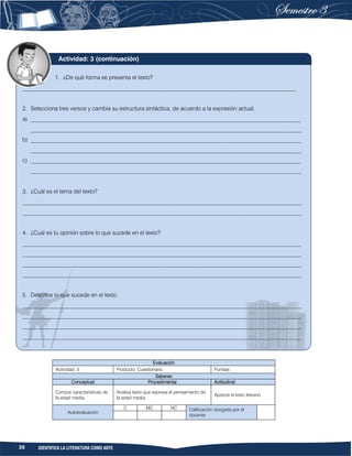 26 IDENTIFICA LA LITERATURA COMO ARTE
Evaluación
Actividad: 3 Producto: Cuestionario. Puntaje:
Saberes
Conceptual Procedimental Actitudinal
Conoce características de
la edad media.
Analiza texto que expresa el pensamiento de
la edad media.
Aprecia el texto literario.
Autoevaluación
C MC NC Calificación otorgada por el
docente
1. ¿De qué forma se presenta el texto?
_______________________________________________________________________________________________
2. Selecciona tres versos y cambia su estructura sintáctica, de acuerdo a la expresión actual.
a) ______________________________________________________________________________________________
______________________________________________________________________________________________
b) ______________________________________________________________________________________________
______________________________________________________________________________________________
c) ______________________________________________________________________________________________
______________________________________________________________________________________________
3. ¿Cuál es el tema del texto?
_________________________________________________________________________________________________
_________________________________________________________________________________________________
4. ¿Cuál es tu opinión sobre lo que sucede en el texto?
_________________________________________________________________________________________________
_________________________________________________________________________________________________
_________________________________________________________________________________________________
_________________________________________________________________________________________________
5. Describe lo que sucede en el texto.
_________________________________________________________________________________________________
_________________________________________________________________________________________________
_________________________________________________________________________________________________
_________________________________________________________________________________________________
Actividad: 3 (continuación)
 