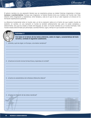 40 RECONOCE EL GÉNERO NARRATIVO
El género narrativo es una expresión literaria que se caracteriza porque se relatan historias imaginarias o ficticias
(sucesos o acontecimientos). Aunque sea imaginaria, la historia literaria toma sus modelos del mundo real. Esta
relación entre imaginación y experiencia, entre fantasía y vida es lo que le da un valor especial a la lectura en la
formación espiritual de la persona.
La diferencia fundamental entre el mundo real y el de la narración radica en el hecho de que nuestro mundo es
evidente; en cambio, en una narración el mundo es también artísticamente real, pero no existe verdadera y
exteriormente, sino que es creado a través del lenguaje, es decir, el mundo narrativo es un mundo inventado. Este
mundo creado está formado por personajes, acontecimientos, lugar y tiempo en que suceden los hechos.
Con base en la lectura de los textos anteriores, sobre el origen y características del texto
narrativo, contesta el siguiente cuestionario.
1. ¿Dónde y qué da origen, en Europa, a los textos narrativos?
__________________________________________________________________________________________________
__________________________________________________________________________________________________
__________________________________________________________________________________________________
__________________________________________________________________________________________________
__________________________________________________________________________________________________
2. ¿Cuál era la función de las formas líricas y leyendas en la India?
__________________________________________________________________________________________________
__________________________________________________________________________________________________
__________________________________________________________________________________________________
__________________________________________________________________________________________________
__________________________________________________________________________________________________
3. ¿Cuál es la característica de la literatura Sánscrita clásica?
__________________________________________________________________________________________________
__________________________________________________________________________________________________
__________________________________________________________________________________________________
__________________________________________________________________________________________________
__________________________________________________________________________________________________
4. ¿Cuál es la intención de las obras narrativas?
__________________________________________________________________________________________________
__________________________________________________________________________________________________
__________________________________________________________________________________________________
__________________________________________________________________________________________________
__________________________________________________________________________________________________
Actividad: 2
 