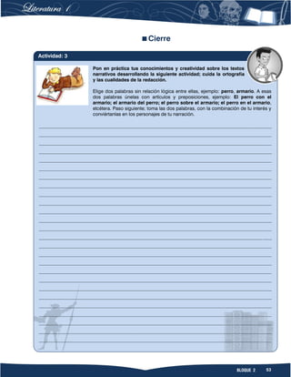 53BLOQUE 2
Cierre
Pon en práctica tus conocimientos y creatividad sobre los textos
narrativos desarrollando la siguiente actividad; cuida la ortografía
y las cualidades de la redacción.
Elige dos palabras sin relación lógica entre ellas, ejemplo: perro, armario. A esas
dos palabras únelas con artículos y preposiciones, ejemplo: El perro con el
armario; el armario del perro; el perro sobre el armario; el perro en el armario,
etcétera. Paso siguiente; toma las dos palabras, con la combinación de tu interés y
conviértanlas en los personajes de tu narración.
__________________________________________________________________________________________________
__________________________________________________________________________________________________
__________________________________________________________________________________________________
__________________________________________________________________________________________________
__________________________________________________________________________________________________
__________________________________________________________________________________________________
__________________________________________________________________________________________________
__________________________________________________________________________________________________
__________________________________________________________________________________________________
__________________________________________________________________________________________________
__________________________________________________________________________________________________
__________________________________________________________________________________________________
__________________________________________________________________________________________________
__________________________________________________________________________________________________
__________________________________________________________________________________________________
__________________________________________________________________________________________________
__________________________________________________________________________________________________
__________________________________________________________________________________________________
__________________________________________________________________________________________________
__________________________________________________________________________________________________
__________________________________________________________________________________________________
__________________________________________________________________________________________________
__________________________________________________________________________________________________
__________________________________________________________________________________________________
__________________________________________________________________________________________________
__________________________________________________________________________________________________
Actividad: 3
 
