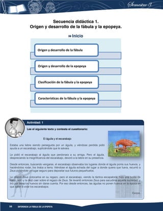56 DIFERENCIA LA FÁBULA DE LA EPOPEYA
Secuencia didáctica 1.
Origen y desarrollo de la fábula y la epopeya.
Inicio
Origen y desarrollo de la fábula
Origen y desarrollo de la epopeya
Clasificación de la fábula y la epopeya
Características de la fábula y la epopeya
Lee el siguiente texto y contesta el cuestionario:
El águila y el escarabajo
Estaba una liebre siendo perseguida por un águila, y viéndose perdida pidió
ayuda a un escarabajo, suplicándole que le salvara.
Le pidió el escarabajo al águila que perdonara a su amiga. Pero el águila,
despreciando la insignificancia del escarabajo, devoró a la liebre en su presencia.
Desde entonces, buscando vengarse, el escarabajo observaba los lugares donde el águila ponía sus huevos, y
haciéndolos rodar, los tiraba a tierra. Viéndose el águila echada del lugar a donde quiera que fuera, recurrió a
Zeus pidiéndole un lugar seguro para depositar sus futuros pequeñuelos.
Le ofreció Zeus colocarlos en su regazo, pero el escarabajo, viendo la táctica escapatoria, hizo una bolita de
barro, voló y la dejó caer sobre el regazo de Zeus. Se levantó entonces Zeus para sacudirse aquella suciedad, y
tiró por tierra los huevos sin darse cuenta. Por eso desde entonces, las águilas no ponen huevos en la época en
que salen a volar los escarabajos.
Esopo.
Actividad: 1
 