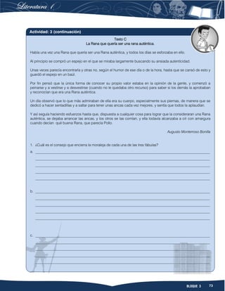 73BLOQUE 3
Texto C
La Rana que quería ser una rana auténtica.
Había una vez una Rana que quería ser una Rana auténtica, y todos los días se esforzaba en ello.
Al principio se compró un espejo en el que se miraba largamente buscando su ansiada autenticidad.
Unas veces parecía encontrarla y otras no, según el humor de ese día o de la hora, hasta que se cansó de esto y
guardó el espejo en un baúl.
Por fin pensó que la única forma de conocer su propio valor estaba en la opinión de la gente, y comenzó a
peinarse y a vestirse y a desvestirse (cuando no le quedaba otro recurso) para saber si los demás la aprobaban
y reconocían que era una Rana auténtica.
Un día observó que lo que más admiraban de ella era su cuerpo, especialmente sus piernas, de manera que se
dedicó a hacer sentadillas y a saltar para tener unas ancas cada vez mejores, y sentía que todos la aplaudían.
Y así seguía haciendo esfuerzos hasta que, dispuesta a cualquier cosa para lograr que la consideraran una Rana
auténtica, se dejaba arrancar las ancas, y los otros se las comían, y ella todavía alcanzaba a oír con amargura
cuando decían qué buena Rana, que parecía Pollo.
Augusto Monterroso Bonilla
1. ¿Cuál es el consejo que encierra la moraleja de cada una de las tres fábulas?
a. _______________________________________________________________________________________________
_______________________________________________________________________________________________
_______________________________________________________________________________________________
_______________________________________________________________________________________________
_______________________________________________________________________________________________
b. _______________________________________________________________________________________________
_______________________________________________________________________________________________
_______________________________________________________________________________________________
_______________________________________________________________________________________________
_______________________________________________________________________________________________
c. _______________________________________________________________________________________________
_______________________________________________________________________________________________
_______________________________________________________________________________________________
_______________________________________________________________________________________________
_______________________________________________________________________________________________
Actividad: 3 (continuación)
 