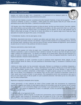 77BLOQUE 3
quejoso con motivo de algún voto o hecatombe, y si quemando en su obsequio grasa de
corderos y de cabras escogidas, querrá libramos de la peste.
Cuando así hubo hablado, se sentó. Levantóse entre ellos Calcante Testórida, el mejor de los augures
-conocía lo presente, lo futuro y lo pasado, y había guiado las naves aqueas hasta Ilio por medio del arte
adivinatoria que le diera Febo Apolo-, y benévolo los arengó diciendo:
-¡Oh Aquiles, caro a Zeus! Mándasme explicar la cólera de Apolo, del dios que hiere de lejos. Pues bien, hablaré;
pero antes declara y jura que estás pronto a defenderme de palabra y de obra, pues temo irritar a un varón que
goza de gran poder entre los argivos todos y es obedecido por los aqueos. Un rey es más poderoso que el
inferior contra quien se enoja; y, si bien en el mismo día refrena su ira, guarda luego rencor hasta que logra
ejecutarlo en el pecho de aquél. Dime, pues, si me salvarás.
Y contestándole, Aquiles, el de los pies ligeros, le dijo:
-Manifiesta, deponiendo todo temor, el vaticinio que sabes; pues ¡por Apolo, caro a Zeus; a quien tú, Calcante,
invocas siempre que revelas oráculos a los dánaos!, ninguno de ellos pondrá en ti sus pesadas manos, cerca de
las cóncavas naves, mientras yo viva y vea la luz acá en la tierra, aunque hablares de Agamenón, que al presente
se jacta de ser en mucho el más poderoso de todos los aqueos.
Entonces cobró ánimo y dijo el eximio vate:
-No está el dios quejoso con motivo de algún voto o hecatombe, sino a causa del ultraje que Agamenón ha
inferido al sacerdote, a quien no devolvió la hija ni admitió el rescate. Por esto el que hiere de lejos nos causó
males y todavía nos causará otros. Y no librará a los dánaos de la odiosa peste, hasta que sea restituida a su
padre, sin premio ni rescate, la joven de ojos vivos, y llevemos a Crisa una sagrada hecatombe. Cuando así le
hayamos aplacado, renacerá nuestra esperanza.
Dichas estas palabras, se sentó. Levantóse al punto el poderoso héroe Agamenón Atrida, afligido, con las
negras entrañas llenas de cólera y los ojos parecidos al relumbrante fuego; y, encarando a Calcante la torva
vista, exclamó:
-¡Adivino de males! jamás me has anunciado nada grato. Siempre te complaces en profetizar desgracias y
nunca dijiste ni ejecutaste nada bueno. Y ahora, vaticinando ante los dánaos, afirmas que el que hiere de lejos
les envía calamidades, porque no quise admitir el espléndido rescate de la joven Briseide, a quien anhelaba
tener en mi casa. La prefiero, ciertamente, a Clitemnestra, mi legítima esposa, porque no le es inferior ni en el
talle, ni en el natural, ni en inteligencia, ni en destreza. Pero, aun así y todo, consiento en devolverla, si esto es lo
mejor; quiero que el pueblo se salve, no que perezca. Pero preparadme pronto otra recompensa, para que no
sea yo el único argivo que sin ella se quede; lo cual no parecería decoroso. Ved todos que se va a otra parte la
que me había correspondido.
Replicóle en seguida el celerípede divino Aquiles:
-¡Atrida gloriosísimo, el más codicioso de todos! ¿Cómo pueden darte otra recompensa los magnánimos
aqueos? No sabemos que existan en parte alguna cosas de la comunidad, pues las del saqueo de las ciudades
están repartidas, y no es conveniente obligar a los hombres a que nuevamente las junten. Entrega ahora esa
joven al dios, y los aqueos te pagaremos el triple o el cuádruple, si Zeus nos permite algún día tomar la bien
murada ciudad de Troya.
Y, contestándole, el rey Agamenón le dijo:
Aunque seas valiente, deiforme Aquiles, no ocultes así tu pensamiento, pues no podrás burlarme ni persuadirme.
¿Acaso quieres, para conservar tu recompensa, que me quede sin la mía, y por esto me aconsejas que la
devuelva? Pues, si los magnánimos aqueos me dan otra conforme a mi deseo para que sea equivalente...
Actividad: 4 (continuación)
 