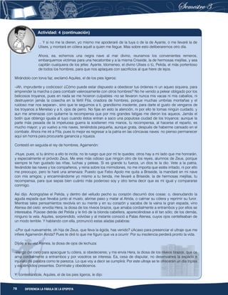78 DIFERENCIA LA FÁBULA DE LA EPOPEYA
... Y si no me la dieren, yo mismo me apoderaré de la tuya o de la de Ayante, o me llevaré la de
Ulises, y montará en cólera aquél a quien me llegue. Mas sobre esto deliberaremos otro día.
Ahora, ea, echemos una negra nave al mar divino, reunamos los convenientes remeros,
embarquemos víctimas para una hecatombe y a la misma Criseide, la de hermosas mejillas, y sea
capitán cualquiera de los jefes: Ayante, Idomeneo, el divino Ulises o tú, Pelida, el más portentoso
de todos los hombres, para que nos aplaques con sacrificios al que hiere de lejos.
Mirándolo con torva faz, exclamó Aquiles, el de los pies ligeros:
-¡Ah, imprudente y codicioso! ¿Cómo puede estar dispuesto a obedecer tus órdenes ni un aqueo siquiera, para
emprender la marcha o para combatir valerosamente con otros hombres? No he venido a pelear obligado por los
belicosos troyanos, pues en nada se me hicieron culpables -no se llevaron nunca mis vacas ni mis caballos, ni
destruyeron jamás la cosecha en la fértil Ftía, criadora de hombres, porque muchas umbrías montañas y el
ruidoso mar nos separan-, sino que te seguimos a ti, grandísimo insolente, para darte el gusto de vengaros de
los troyanos a Menelao y a ti, ojos de perro. No fijas en esto la atención, ni por ello te tomas ningún cuidado, y
aun me amenazas con quitarme la recompensa que por mis grandes fatigas me dieron los aqueos. Jamás el
botín que obtengo iguala al tuyo cuando éstos entran a saco una populosa ciudad de los troyanos: aunque la
parte más pesada de la impetuosa guerra la sostienen mis manos, tu recompensa, al hacerse el reparto, es
mucho mayor; y yo vuelvo a mis naves, teniéndola pequeña, aunque grata, después de haberme cansado en el
combate. Ahora me iré a Ftía, pues lo mejor es regresar a la patria en las cóncavas naves: no pienso permanecer
aquí sin honra para procurarte ganancia y riqueza.
Contestó en seguida el rey de hombres, Agamenón:
-Huye, pues, si tu ánimo a ello te incita; no te ruego que por mí te quedes; otros hay a mi lado que me honrarán,
y especialmente el próvido Zeus. Me eres más odioso que ningún otro de los reyes, alumnos de Zeus, porque
siempre te han gustado las riñas, luchas y peleas. Si es grande tu fuerza, un dios te la dio. Vete a la patria,
llevándote las naves y los compañeros, y reina sobre los mirmidones, no me importa que estés irritado, ni por ello
me preocupo, pero te haré una amenaza: Puesto que Febo Apolo me quita a Briseide, la mandaré en mi nave
con mis amigos; y encaminándome yo mismo a tu tienda, me llevaré a Briseide, la de hermosas mejillas, tu
recompensa, para que sepas bien cuánto más poderoso soy y otro tema decir que es mi igual y compararse
conmigo.
Así dijo. Acongojóse el Pelida, y dentro del velludo pecho su corazón discurrió dos cosas: o, desnudando la
aguda espada que llevaba junto al muslo, abrirse paso y matar al Atrida, o calmar su cólera y reprimir su furor.
Mientras tales pensamientos revolvía en su mente y en su corazón y sacaba de la vaina la gran espada, vino
Atenea del cielo: envióla Hera, la diosa de los níveos brazos, que amaba cordialmente a entrambos y por ellos se
interesaba. Púsose detrás del Pelida y le tiró de la blonda cabellera, apareciéndose a él tan sólo; de los demás,
ninguno la veía. Aquiles, sorprendido, volvióse y al instante conoció a Palas Atenea, cuyos ojos centelleaban de
un modo terrible. Y hablando con ella, pronunció estas aladas palabras:
-¿Por qué nuevamente, oh hija de Zeus, que lleva la égida, has venido? ¿Acaso para presenciar el ultraje que me
infiere Agamenón Atrida? Pues te diré lo que me figuro que va a ocurrir: Por su insolencia perderá pronto la vida.
Díjole a su vez Atenea, la diosa de ojos de lechuza:
-Vengo del cielo para apaciguar tu cólera, si obedecieres; y me envía Hera, la diosa de los níveos brazos, que os
ama cordialmente a entrambos y por vosotros se interesa. Ea, cesa de disputar, no desenvaines la espada e
injúrialo de palabra como te parezca. Lo que voy a decir se cumplirá: Por este ultraje se te ofrecerán un día triples
y espléndidos presentes. Domínate y obedécenos.
Y, contestándole, Aquiles, el de los pies ligeros, le dijo:
Actividad: 4 (continuación)
 