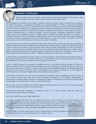 82 DIFERENCIA LA FÁBULA DE LA EPOPEYA
Me escuchaste cuando te supliqué, y, para honrarme, oprimiste duramente al ejército aqueo; pues
ahora cúmpleme este voto: ¡Aleja ya de los dánaos la abominable peste!
Así dijo rogando, y Febo Apolo lo oyó. Hecha la rogativa y esparcida la mola, cogieron las víctimas por la cabeza,
que tiraron hacia atrás, y las degollaron y desollaron; en seguida cortaron los muslos, y, después de pringarlos
con gordura por uno y otro lado y de cubrirlos con trozos de carne, el anciano los puso sobre la leña encendida y
los roció de vino tinto. Cerca de él, unos jóvenes tenían en las manos asadores de cinco puntas. Quemados los
muslos, probaron las entrañas, y, dividiendo lo restante en pedazos muy pequeños, lo atravesaron con pinchos,
lo asaron cuidadosamente y lo retiraron del fuego. Terminada la faena y dispuesto el banquete, comieron, y
nadie careció de su respectiva porción. Cuando hubieron satisfecho el deseo de beber y de comer, los
mancebos coronaron de vino las crateras y lo distribuyeron a todos los presentes después de haber ofrecido en
copas las primicias. Y durante todo el día los aqueos aplacaron al dios con el canto, entonando un hermoso
peán a Apolo, el que hiere de lejos, que los oía con el corazón complacido.
Cuando el sol se puso y sobrevino la noche, durmieron cerca de las amarras de la nave. Mas, así que apareció la
hija de la mañana, la Aurora de rosados dedos, hiciéronse a la mar para volver al espacioso campamento aqueo,
y Apolo, el que hiere de lejos, les envió próspero viento. Izaron el mástil, descogieron las velas, que hinchó el
viento, y las purpúreas olas resonaban en torno de la quilla mientras la nave corría siguiendo su rumbo. Una vez
llegados al vasto campamento de los aqueos, sacaron la negra nave a tierra firme y la pusieron en alto sobre la
arena, sosteniéndola con grandes maderos. Y luego se dispersaron por las tiendas y los bajeles.
El hijo de Peleo y descendiente de Zeus, Aquiles, el de los pies ligeros, seguía irritado en las veleras naves, y ni
frecuentaba el ágora donde los varones cobran fama, ni cooperaba a la guerra; sino que consumía su corazón,
permaneciendo en las naves, y echaba de menos la gritería y el combate.
Cuando, después de aquel día, apareció la duodécima aurora, los sempiternos dioses volvieron al Olimpo con
Zeus a la cabeza. Tetis no olvidó entonces el encargo de su hijo: saliendo de entre las olas del mar, subió muy
de mañana al gran cielo y al Olimpo, y halló al largo vidente Cronida sentado aparte de los demás dioses en la
más alta de las muchas cumbres del monte. Acomodóse ante él, abrazó sus rodillas con la mano izquierda,
tocóle la barba con la derecha y dirigió esta súplica al soberano Zeus Cronión:
-¡Padre Zeus! Si alguna vez te fui útil entre los inmortales con palabras u obras, cúmpleme este voto: Honra a mi
hijo, el héroe de más breve vida, pues el rey de hombres, Agamenón, lo ha ultrajado, arrebatándole la
recompensa que todavía retiene. Véngalo tú, próvido Zeus Olímpico, concediendo la victoria a los troyanos hasta
que los aqueos den satisfacción a mi hijo y lo colmen de honores.
Así dijo. Zeus, que amontona las nubes, nada contestó guardando silencio un buen rato. Pero Tetis, que seguía
como cuando abrazó sus rodillas, le suplicó de nuevo:
-Prométemelo claramente, asintiendo, o niégamelo -pues en ti no cabe el temor- para que sepa cuán
despreciada soy entre todas las deidades.
Zeus, que amontona las nubes, díjole afligidísimo:
-¡Funestas acciones! Pues harás que me malquiste con Hera, cuando me zahiera con injuriosas palabras. Sin
motivo me riñe siempre ante los inmortales dioses, porque dice que en las batallas favorezco a los troyanos.
Pero ahora vete, no sea que Hera advierta algo; yo me cuidaré de que esto se cumpla. Y si lo deseas, te haré
con la cabeza la señal de asentimiento para que tengas confianza. Éste es el signo más seguro, irrevocable y
veraz para los inmortales; y no deja de efectuarse aquello a que asiento con la cabeza.
Dijo el Cronida, y bajó las negras cejas en señal de asentimiento; los divinos cabellos se agitaron en la cabeza
del soberano inmortal, y a su influjo estremecióse el dilatado Olimpo.
Actividad: 4 (continuación)
 