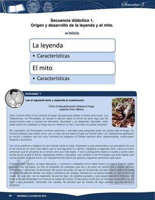 88 DIFERENCIA LA LEYENDA DEL MITO
Secuencia didáctica 1.
Origen y desarrollo de la leyenda y el mito.
Inicio
La leyenda
• Características
El mito
• Características
Lee el siguiente texto y responde el cuestionario:
Cómo el tlacuache pudo robarse el fuego.
Leyenda Cora. México.
Hace muchos años no se conocía el fuego, las personas debían comerlo todo crudo. Los
Tabaosimoa, los Principales, se reunían a discutir sobre la forma de tener algo que les
proporcionara calor y cociera los alimentos. Ayunaban y se abstenían, discutían, veían
pasar sobre sus cabezas un fuego que se metía en el mar y que ellos no podían alcanzar.
Así, cansados, los Principales reunieron personas y animales para preguntar quién les podría traer el fuego. Un
hombre propuso que fueran cinco por un rayo del sol hasta el lugar por donde salía. Los Tabaosimoa aprobaron
la moción y pidieron que los cinco hombres se dirigieran al Oriente mientras ellos, esperanzados, continuaban
rezando y ayunando.
Los cinco partieron y llegaron al cerro donde nacía el fuego. Esperaron a que amaneciera y se percataron de que
el sol nacía en un cerro más lejano, por lo que siguieron su camino. Llegados al segundo cerro, vieron al nuevo
amanecer que el sol partía de un tercer cerro aun más lejano. Y así lo persiguieron hasta un cuarto y quinto cerro
donde se les acabó el ánimo, regresando tristes y cansados. Les contaron a los Principales que ellos sabían que
nunca podrían alcanzar al sol. Los Tabaosimoa les dieron las gracias y siguieron pensando qué hacer.
Entonces salió Yaushu, el sabio tlacuache, y comenzó a relatarles cómo había hecho un viaje a Oriente. Había
divisado una luz lejana, se hizo el propósito de averiguar que era y se puso en camino día y noche, apenas
durmiendo o comiendo. Al anochecer del quinto día pudo ver que en la boca de una gran cueva ardía una rueda
de leños, levantando llamas muy altas y torbellinos de chispas. Sentado en un banco estaba un viejo mirando la
rueda; un viejo alto, con su taparrabo de piel de tigre, de cabellos parados y ojos espantosamente brillantes. De
tarde en tarde alimentaba con troncos la rueda de lumbre. El tlacuache contó que se mantuvo escondido tras un
árbol y que asustado, retrocedió con cautela. Se percató que se trataba de algo caliente que era terrible y
peligroso.
Actividad: 1
 