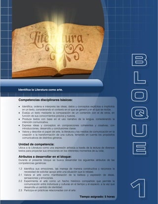 Identifica la Literatura como arte.
Competencias disciplinares básicas:
 Identifica, ordena e interpreta las ideas, datos y conceptos explícitos e implícitos
en un texto, considerando el contexto en el que se generó y en el que se recibe.
 Evalúa un texto mediante la comparación de un contenido con el de otros, en
función de sus conocimientos previos y nuevos.
 Produce textos con base en el uso narrativo de la lengua, considerando la
intención comunicativa.
 Expresa ideas y conceptos en composiciones coherentes y creativas, con
introducciones, desarrollo y conclusiones claras.
 Valora y describe el papel del arte, la literatura y los medios de comunicación en la
creación o la transformación de una cultura, teniendo en cuenta los propósitos
comunicativos de distintos géneros.
Unidad de competencia:
Ubica a la Literatura como una expresión artística a través de la lectura de diversos
textos para proyectar sus emociones en los diferentes momentos de su vida.
Atributos a desarrollar en el bloque:
Durante el presente bloque se busca desarrollar los siguientes atributos de las
competencias genéricas:
1.2 Identifica sus emociones, las maneja de manera constructiva y reconoce la
necesidad de solicitar apoyo ante una situación que lo rebase.
2.1 Valora el arte como manifestación de la belleza y expresión de ideas,
sensaciones y emociones.
2.2 Experimenta el arte como un hecho histórico compartido que permite la
comunicación entre individuos y culturas en el tiempo y el espacio, a la vez que
desarrolla un sentido de identidad.
2.3 Participa en prácticas relacionadas con el arte.
Tiempo asignado: 5 horas
 