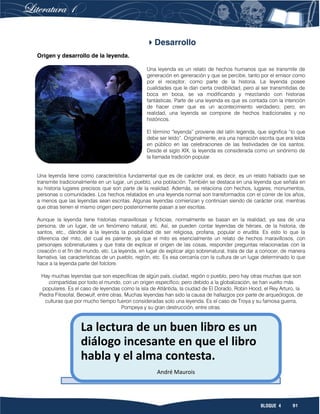 91BLOQUE 4
Desarrollo
Origen y desarrollo de la leyenda.
Una leyenda es un relato de hechos humanos que se transmite de
generación en generación y que se percibe, tanto por el emisor como
por el receptor, como parte de la historia. La leyenda posee
cualidades que le dan cierta credibilidad, pero al ser transmitidas de
boca en boca, se va modificando y mezclando con historias
fantásticas. Parte de una leyenda es que es contada con la intención
de hacer creer que es un acontecimiento verdadero; pero, en
realidad, una leyenda se compone de hechos tradicionales y no
históricos.
El término “leyenda” proviene del latín legenda, que significa “lo que
debe ser leído”. Originalmente, era una narración escrita que era leída
en público en las celebraciones de las festividades de los santos.
Desde el siglo XIX, la leyenda es considerada como un sinónimo de
la llamada tradición popular.
Una leyenda tiene como característica fundamental que es de carácter oral, es decir, es un relato hablado que se
transmite tradicionalmente en un lugar, un pueblo, una población. También se destaca en una leyenda que señala en
su historia lugares precisos que son parte de la realidad. Además, se relaciona con hechos, lugares, monumentos,
personas o comunidades. Los hechos relatados en una leyenda normal son transformados con el correr de los años,
a menos que las leyendas sean escritas. Algunas leyendas comienzan y continúan siendo de carácter oral, mientras
que otras tienen el mismo origen pero posteriormente pasan a ser escritas.
Aunque la leyenda tiene historias maravillosas y ficticias, normalmente se basan en la realidad, ya sea de una
persona, de un lugar, de un fenómeno natural, etc. Así, se pueden contar leyendas de héroes, de la historia, de
santos, etc., dándole a la leyenda la posibilidad de ser religiosa, profana, popular o erudita. Es esto lo que la
diferencia del mito, del cual es pariente, ya que el mito es esencialmente un relato de hechos maravillosos, con
personajes sobrenaturales y que trata de explicar el origen de las cosas, responder preguntas relacionadas con la
creación o el fin del mundo, etc. La leyenda, en lugar de explicar algo sobrenatural, trata de dar a conocer, de manera
llamativa, las características de un pueblo, región, etc. Es esa cercanía con la cultura de un lugar determinado lo que
hace a la leyenda parte del folclore.
Hay muchas leyendas que son específicas de algún país, ciudad, región o pueblo, pero hay otras muchas que son
compartidas por todo el mundo, con un origen específico; pero debido a la globalización, se han vuelto más
populares. Es el caso de leyendas como la isla de Atlántida, la ciudad de El Dorado, Robin Hood, el Rey Arturo, la
Piedra Filosofal, Beowulf, entre otras. Muchas leyendas han sido la causa de hallazgos por parte de arqueólogos, de
culturas que por mucho tiempo fueron consideradas solo una leyenda. Es el caso de Troya y su famosa guerra,
Pompeya y su gran destrucción, entre otras.
La lectura de un buen libro es un
diálogo incesante en que el libro
habla y el alma contesta.
André Maurois
 