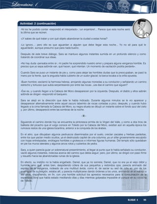 95BLOQUE 4
-Ni los he podido contar -respondió el interpelado-; ¡un enjambre!... Parece que esta noche será
la última que se reúnen.
-¿Y sabes de qué tratan y con qué objeto abandonan la ciudad a estas horas?
-Lo ignoro...; pero ello es que aguardan a alguien que debe llegar esta noche... Yo no sé para qué le
aguardarán, aunque presumo que para nada bueno.
Después de este breve diálogo, Sara se mantuvo algunos instantes sumida en un profundo silencio y como
tratando de coordinar sus ideas.
«No hay duda -pensaba entre sí-; mi padre ha sorprendido nuestro amor y prepara alguna venganza horrible. Es
preciso que yo sepa adónde van, qué hacen, qué intentan. Un momento de vacilación podría perderle».
Cuando Sara se puso un instante de pie y, como para alejar las horribles dudas que la preocupaban, se pasó la
mano por la frente, que la angustia había cubierto de un sudor glacial; la barca tocaba a la orilla opuesta.
-Buen hombre -exclamó la hermosa hebrea, arrojando algunas monedas a su conductor y señalando un camino
estrecho y tortuoso que subía serpenteando por entre las rocas-, ¿es ése el camino que siguen?
-Ése es, y cuando llegan a la Cabeza del Moro desaparecen por la izquierda. Después, el diablo y ellos sabrán
adónde se dirigen -respondió el barquero.
Sara se alejó en la dirección que éste le había indicado. Durante algunos minutos se le vio aparecer y
desaparecer alternativamente entre aquel oscuro laberinto de rocas cortadas a pico; después, y cuando hubo
llegado a la cima llamada la Cabeza del Moro, su negra silueta se dibujó un instante sobre el fondo azul del cielo
y, por último, desapareció entre las sombras de la noche.
- III -
Siguiendo el camino donde hoy se encuentra la pintoresca ermita de la Virgen del Valle, y como a dos tiros de
ballesta del picacho que el vulgo conoce en Toledo por la Cabeza del Moro, existían aún en aquella época los
ruinosos restos de una iglesia bizantina, anterior a la conquista de los árabes.
En el atrio, que dibujaban algunos pedruscos diseminados por el suelo, crecían zarzales y hierbas parásitas,
entre los que yacían medio ocultos, ya el destrozado capitel de una columna, ya un sillar groseramente esculpido
con hojas entrelazadas, endriagos horribles o grotescos e informes figuras humanas. Del templo sólo quedaban
en pie los muros laterales y algunos arcos rotos y cubiertos de yedra.
Sara, a quien parecía guiar un sobrenatural presentimiento, al llegar al punto que le había señalado su conductor,
vaciló algunos instantes, indecisa acerca del camino que debía seguir; pero, por último, se dirigió con paso firme
y resuelto hacia las abandonadas ruinas de la iglesia.
En efecto, su instinto no la había engañado. Daniel, que ya no sonreía; Daniel, que no era ya el viejo débil y
humilde, sino que, antes bien, despidiendo cólera de sus pequeños y redondos ojos, parecía animado del
espíritu de la venganza, rodeado de una multitud ávida, como él, de saciar su sed de odio en uno de los
enemigos de su religión, estaba allí, y parecía multiplicarse dando órdenes a los unos, animando en el trabajo a
los otros, disponiendo, en fin, con una horrible solicitud los aprestos necesarios para la consumación de la
espantosa obra que había estado meditando días y días mientras golpeaba impasible el yunque en su covacha
de Toledo.
Actividad: 2 (continuación)
 
