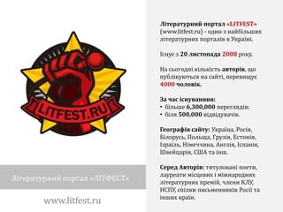 Літературний портал «LITFEST»
                                (www.litfest.ru) - один з найбільших
                                літературних порталів в Україні.

                                Існує з 20 листопада 2008 року.

                                На сьогодні кількість авторів, що
                                публікуються на сайті, перевищує
                                4000 чоловік.

                                За час існуванння:
                                • більше 6,300,000 переглядів;
                                • біля 500,000 відвідувачів.

                                Географія сайту: Україна, Росія,
                                Білорусь, Польща, Грузія, Естонія,
                                Ізраїль, Німеччина, Англія, Іспанія,
                                Швейцарія, США та інш.

                                Серед Авторів: титуловані поети,
                                лауреати місцевих і міжнародних
Літературний портал «ЛІТФЕСТ»   літературних премій, члени КЛУ,
                                НСПУ, спілки письменників Росії та
                                інших країн.
        www.litfest.ru
 