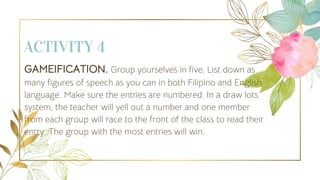 ACTIVITY 4
GAMEIFICATION. Group yourselves in five. List down as
many figures of speech as you can in both Filipino and English
language. Make sure the entries are numbered. In a draw lots
system, the teacher will yell out a number and one member
from each group will race to the front of the class to read their
entry. The group with the most entries will win.
 