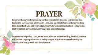 PRAYER
Lord, we thank you for granting us this opportunity to come together in this
fashion to increase our knowledge. Lord, you said that if anyone lacks wisdom,
they should ask you and you will give liberally without reservation. I pray today
that you grant us wisdom, knowledge and understanding.
Increase our capacity, Lord, as we learn. Give us understanding, Oh God, that we
will be able to grasp whatever is being taught. May what we receive today be
beneficial to our growth and development.
2
 