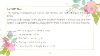 ACTIVITY 1 (A)
Pair Activity. The students will look for their partners, then read and answer the activity
below.
(1 minute will be allotted for this task) Write DM on the blank if the sentence before the
number is expressing a direct meaning and HM if there is a hidden or another meaning.
_______1. I‘m so hungry, I could eat a horse.
_______2. He was late to dinner.
_______3. The field is calm and quiet.
_______4. The sky is full of dancing stars.
_______5. I stayed up late last night, I‘m so tired!
5
 