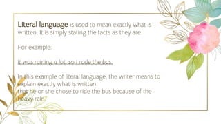 Literal language is used to mean exactly what is
written. It is simply stating the facts as they are.
For example:
It was raining a lot, so I rode the bus.
In this example of literal language, the writer means to
explain exactly what is written:
that he or she chose to ride the bus because of the
heavy rain.
 