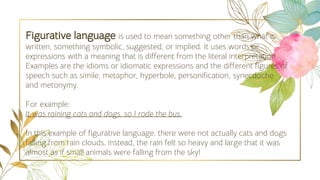 Figurative language is used to mean something other than what is
written, something symbolic, suggested, or implied. It uses words or
expressions with a meaning that is different from the literal interpretation.
Examples are the idioms or idiomatic expressions and the different figures of
speech such as simile, metaphor, hyperbole, personification, synecdoche
and metonymy.
For example:
It was raining cats and dogs, so I rode the bus.
In this example of figurative language, there were not actually cats and dogs
falling from rain clouds, instead, the rain felt so heavy and large that it was
almost as if small animals were falling from the sky!
 