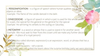 4. PERSONIFICATION - is a figure of speech where human qualities are given to animals,
objects or ideas
Example: The flame of the candle danced in the dark
5.SYNECDOCHE - a figure of speech in which a part is used for the whole or the whole
for a part, the special for the general or the general for the special
Example: He will bring his wheels to the outing on Saturday.
6.METONYMY -is a word or phrase that is used to stand in for another word.
Example: We must wait to hear from the crown until we make any further decisions.
(crown - in place of a royal person)
7.IDIOM-(also called idiomatic expression) is an expression, word, or phrase that has a
figurative meaning.
Example: spill the beans - tell a secret.
My three-year-old spilled the beans about the surprise birthday party we were planning.
 