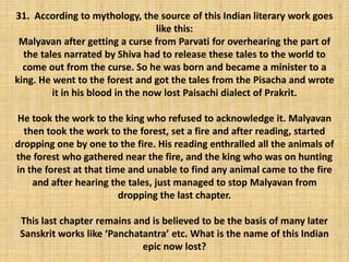 31. According to mythology, the source of this Indian literary work goes
like this:
Malyavan after getting a curse from Parvati for overhearing the part of
the tales narrated by Shiva had to release these tales to the world to
come out from the curse. So he was born and became a minister to a
king. He went to the forest and got the tales from the Pisacha and wrote
it in his blood in the now lost Paisachi dialect of Prakrit.
He took the work to the king who refused to acknowledge it. Malyavan
then took the work to the forest, set a fire and after reading, started
dropping one by one to the fire. His reading enthralled all the animals of
the forest who gathered near the fire, and the king who was on hunting
in the forest at that time and unable to find any animal came to the fire
and after hearing the tales, just managed to stop Malyavan from
dropping the last chapter.
This last chapter remains and is believed to be the basis of many later
Sanskrit works like ‘Panchatantra’ etc. What is the name of this Indian
epic now lost?
 
