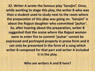 32. Writer A wrote the famous play ‘Sarojini’. Once,
while working to stage this play, the writer B who was
then a student used to study next to the room where
the preparation of this play was going on. ‘Sarojini’ is
about the Rajput daughter who committed ‘jauhar’.
So, after hearing about the preparation, writer B
suggested that the scene where the Rajput women
were to enter fire to commit ‘jauhar’ cannot be
expressed and portrayed properly in prose form and it
can only be presented in the form of a song which
writer B composed for that part and writer A included
it in the play.
Who are writers A and B here?
 