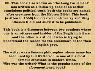 33. This book also known as ‘The Long Parliament’
was written as a follow-up book of an earlier
scandalous political work (both the books are named
after creatures from the Hebrew Bible). This book
(written in 1668) too created controversy and King
Charles II did not allow it to be published.
This book is a discourse between two speakers where
one is an witness and insider of the English civil war
and the other is a student who is trying to
understand the reason for the breakdown of the then
English govt.
The writer was a famous philosopher whose name has
been used by Bill Watterson in one of his most
famous creations in modern times.
Who was the writer? What is the popular name of the
aforementioned book?
 