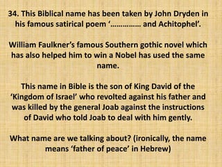 34. This Biblical name has been taken by John Dryden in
his famous satirical poem ‘…………… and Achitophel’.
William Faulkner’s famous Southern gothic novel which
has also helped him to win a Nobel has used the same
name.
This name in Bible is the son of King David of the
‘Kingdom of Israel’ who revolted against his father and
was killed by the general Joab against the instructions
of David who told Joab to deal with him gently.
What name are we talking about? (ironically, the name
means ‘father of peace’ in Hebrew)
 