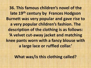 36. This famous children’s novel of the
late 19th century by Frances Hodgson
Burnett was very popular and gave rise to
a very popular children’s fashion. The
description of the clothing is as follows:
‘A velvet cut-away jacket and matching
knee pants worn with a fancy blouse with
a large lace or ruffled collar.’
What was/is this clothing called?
 