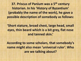 37. Priscus of Panium was a 5th century
historian. In his ‘History of Byzantium’
(probably the name of the work), he gave a
possible description of somebody as follows:
‘Short stature, broad chest, large head, small
eyes, thin beard which is a bit grey, flat nose
and tanned skin.’
According to some scholars, that somebody’s
name might also mean ‘universal ruler’. Who
are we talking about?
 