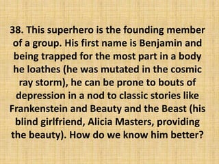 38. This superhero is the founding member
of a group. His first name is Benjamin and
being trapped for the most part in a body
he loathes (he was mutated in the cosmic
ray storm), he can be prone to bouts of
depression in a nod to classic stories like
Frankenstein and Beauty and the Beast (his
blind girlfriend, Alicia Masters, providing
the beauty). How do we know him better?
 