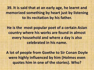 39. It is said that at an early age, he learnt and
memorized something by heart just by listening
to its recitation by his father.
He is the most popular poet of a certain Asian
country where his works are found in almost
every household and where a day is also
celebrated in his name.
A lot of people from Goethe to Sir Conan Doyle
were highly influenced by him (Holmes even
quotes him in one of the stories). Who?
 