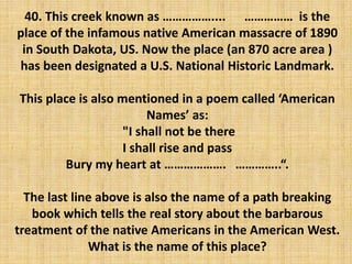 40. This creek known as …………….... …………… is the
place of the infamous native American massacre of 1890
in South Dakota, US. Now the place (an 870 acre area )
has been designated a U.S. National Historic Landmark.
This place is also mentioned in a poem called ‘American
Names’ as:
"I shall not be there
I shall rise and pass
Bury my heart at ………………. …………..“.
The last line above is also the name of a path breaking
book which tells the real story about the barbarous
treatment of the native Americans in the American West.
What is the name of this place?
 
