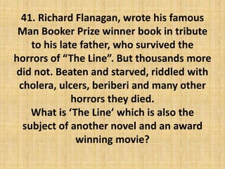 41. Richard Flanagan, wrote his famous
Man Booker Prize winner book in tribute
to his late father, who survived the
horrors of “The Line”. But thousands more
did not. Beaten and starved, riddled with
cholera, ulcers, beriberi and many other
horrors they died.
What is ‘The Line’ which is also the
subject of another novel and an award
winning movie?
 