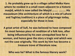 1. He probably grew up in a village called Malka Hans
where he resided in a small room adjacent to a historic
masjid, which is now called the Masjid …….. ……... His
mausoleum (the architecture of which is a mix of Lahore
and Tughlaq tradition) is a place of pilgrimage today,
especially for those in love.
A great artist of Sufi, he was believed to have composed
his most famous piece of rendition of a folk lore, after
being influenced by his own unrequited love for a
woman, and hence gave the story a tragic end which was
not the case originally. This work by him has become a
treasure trove of literature now.
Who was he? What is the famous literary work?
 