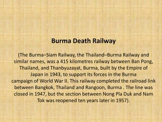Burma Death Railway
(The Burma–Siam Railway, the Thailand–Burma Railway and
similar names, was a 415 kilometres railway between Ban Pong,
Thailand, and Thanbyuzayat, Burma, built by the Empire of
Japan in 1943, to support its forces in the Burma
campaign of World War II. This railway completed the railroad link
between Bangkok, Thailand and Rangoon, Burma . The line was
closed in 1947, but the section between Nong Pla Duk and Nam
Tok was reopened ten years later in 1957).
 