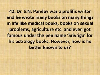 42. Dr. S.N. Pandey was a prolific writer
and he wrote many books on many things
in life like medical books, books on sexual
problems, agriculture etc. and even got
famous under the pen name ‘Srivrigu’ for
his astrology books. However, how is he
better known to us?
 