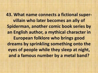 43. What name connects a fictional super-
villain who later becomes an ally of
Spiderman, another comic book series by
an English author, a mythical character in
European folklore who brings good
dreams by sprinkling something onto the
eyes of people while they sleep at night,
and a famous number by a metal band?
 