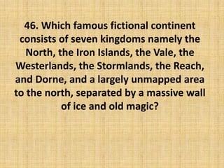 46. Which famous fictional continent
consists of seven kingdoms namely the
North, the Iron Islands, the Vale, the
Westerlands, the Stormlands, the Reach,
and Dorne, and a largely unmapped area
to the north, separated by a massive wall
of ice and old magic?
 