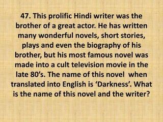 47. This prolific Hindi writer was the
brother of a great actor. He has written
many wonderful novels, short stories,
plays and even the biography of his
brother, but his most famous novel was
made into a cult television movie in the
late 80’s. The name of this novel when
translated into English is ‘Darkness’. What
is the name of this novel and the writer?
 