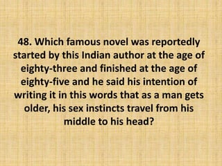 48. Which famous novel was reportedly
started by this Indian author at the age of
eighty-three and finished at the age of
eighty-five and he said his intention of
writing it in this words that as a man gets
older, his sex instincts travel from his
middle to his head?
 