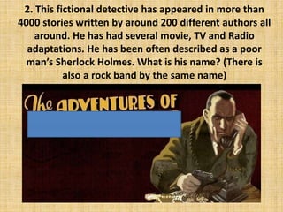 2. This fictional detective has appeared in more than
4000 stories written by around 200 different authors all
around. He has had several movie, TV and Radio
adaptations. He has been often described as a poor
man’s Sherlock Holmes. What is his name? (There is
also a rock band by the same name)
 