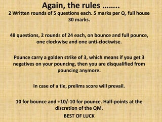 Again, the rules ……..
2 Written rounds of 5 questions each. 5 marks per Q, full house
30 marks.
48 questions, 2 rounds of 24 each, on bounce and full pounce,
one clockwise and one anti-clockwise.
Pounce carry a golden strike of 3, which means if you get 3
negatives on your pouncing, then you are disqualified from
pouncing anymore.
In case of a tie, prelims score will prevail.
10 for bounce and +10/-10 for pounce. Half-points at the
discretion of the QM.
BEST OF LUCK
 