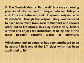 5. The Sanskrit drama ‘Ratnavali’ is a very charming
play about the romantic triangle between Udayana
and Princess Ratnavali and Udayana’s original wife
Vasavadatta. Though the original story was believed
to have been taken from ancient Buddhist and various
other Indian literatures, this play itself is very lucidly
written and enjoys the distinction of being one of the
most popular Sanskrit works of literature.
Which great Indian emperor has been attributed to be
its author? (It is one of the 3/4 plays which has been
attributed to him)
 