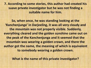 7. According to some stories, this author had created his
suave private investigator but he was not finding a
suitable name for him.
So, when once, he was standing looking at the
‘Kanchenjunga’ in Darjeeling, it was all very cloudy and
the mountain was not properly visible. Suddenly,
everything cleared and the golden sunshine came out on
the peak of the Kanchenjunga and it seemed that the
mountain was wearing a golden crown, and there the
author got the name, the meaning of which is equivalent
to somebody wearing a golden crown.
What is the name of this private investigator?
 