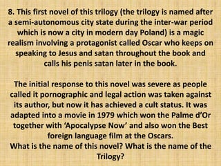 8. This first novel of this trilogy (the trilogy is named after
a semi-autonomous city state during the inter-war period
which is now a city in modern day Poland) is a magic
realism involving a protagonist called Oscar who keeps on
speaking to Jesus and satan throughout the book and
calls his penis satan later in the book.
The initial response to this novel was severe as people
called it pornographic and legal action was taken against
its author, but now it has achieved a cult status. It was
adapted into a movie in 1979 which won the Palme d’Or
together with ‘Apocalypse Now’ and also won the Best
foreign language film at the Oscars.
What is the name of this novel? What is the name of the
Trilogy?
 